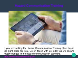 Hazard Communication Training
If you are looking for Hazard Communication Training, then this is
the right place for you. Get in touch with us today as we ensure
major changes in the hazard communication standard.
http://www.hazcomtraining.us/
 