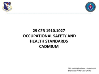 29 CFR 1910.1027
OCCUPATIONAL SAFETY AND
HEALTH STANDARDS
CADMIUM
This training has been tailored to fit
the needs of the Crew Chiefs
 