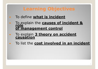 Learning Objectives
 To define what is incident
 To explain the causes of incident &
role
of management control
 To explain 3 theory on accident
causation
 To list the cost involved in an incident
1
 