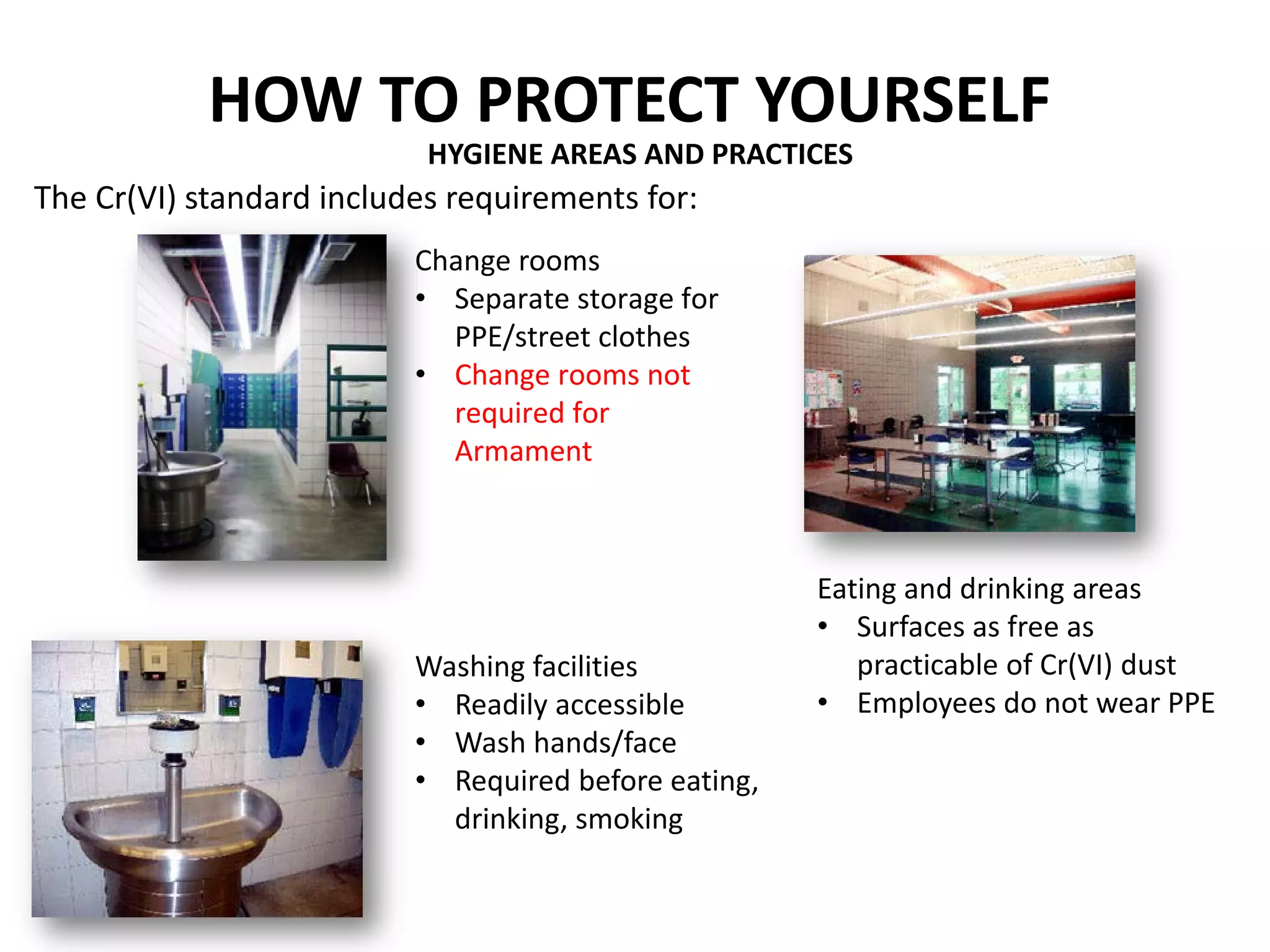 HYGIENE AREAS AND PRACTICES
The Cr(VI) standard includes requirements for:
Change rooms
• Separate storage for
PPE/street clothes
• Change rooms not
required for
Armament
Washing facilities
• Readily accessible
• Wash hands/face
• Required before eating,
drinking, smoking
Eating and drinking areas
• Surfaces as free as
practicable of Cr(VI) dust
• Employees do not wear PPE
HOW TO PROTECT YOURSELF
 