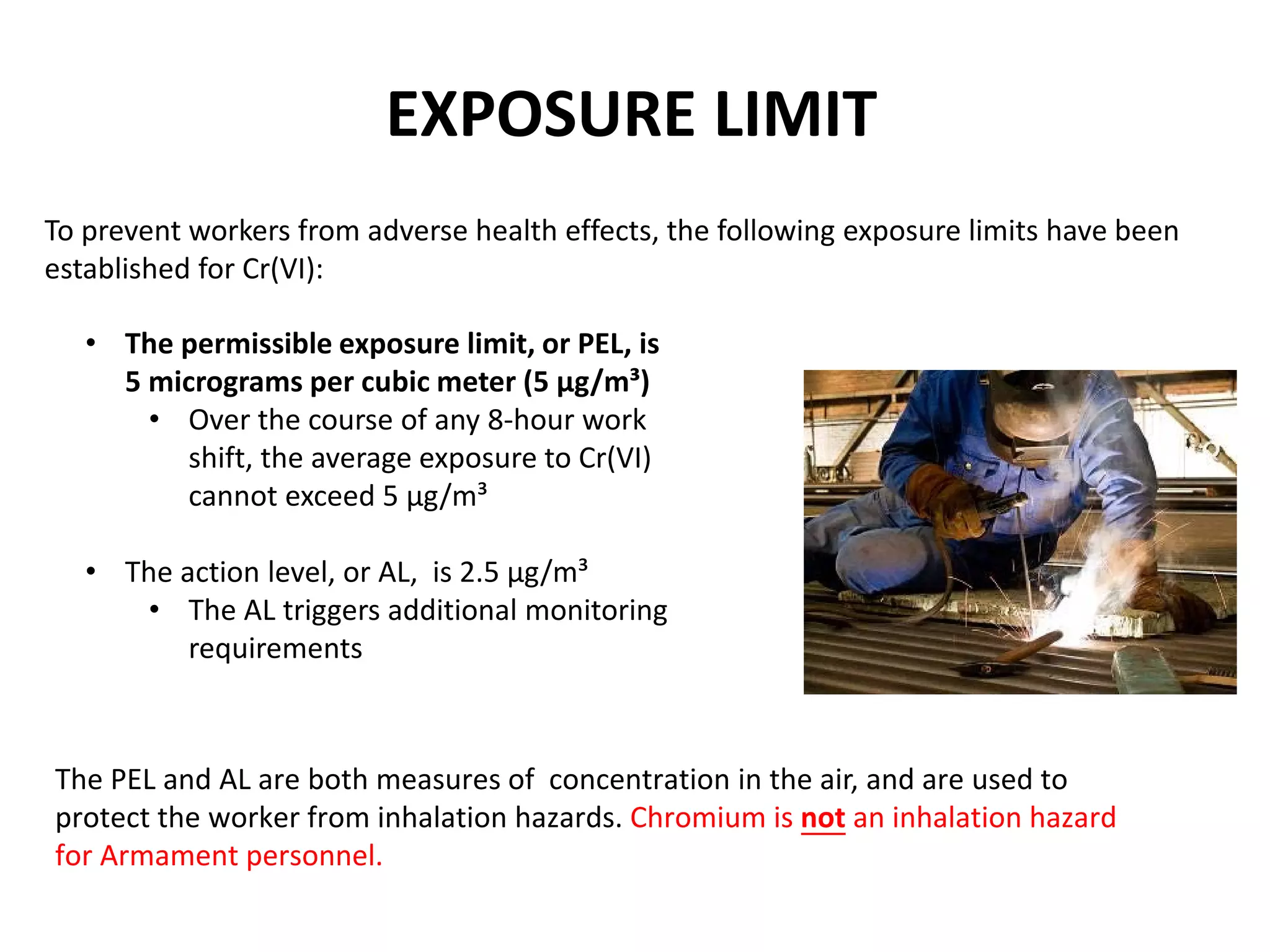 To prevent workers from adverse health effects, the following exposure limits have been
established for Cr(VI):
EXPOSURE LIMIT
• The permissible exposure limit, or PEL, is
5 micrograms per cubic meter (5 µg/m³)
• Over the course of any 8-hour work
shift, the average exposure to Cr(VI)
cannot exceed 5 µg/m³
• The action level, or AL, is 2.5 µg/m³
• The AL triggers additional monitoring
requirements
The PEL and AL are both measures of concentration in the air, and are used to
protect the worker from inhalation hazards. Chromium is not an inhalation hazard
for Armament personnel.
 
