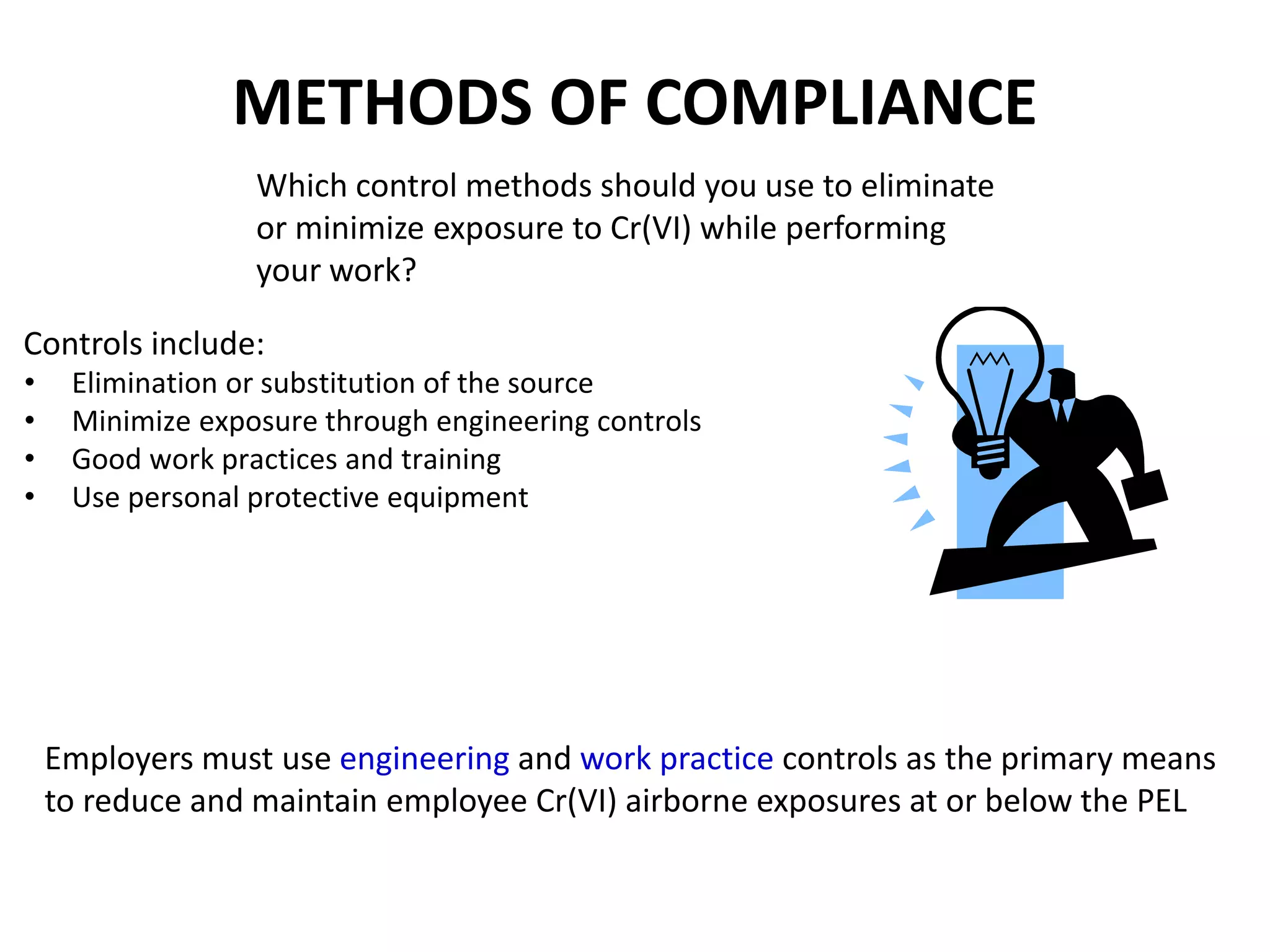 METHODS OF COMPLIANCE
Employers must use engineering and work practice controls as the primary means
to reduce and maintain employee Cr(VI) airborne exposures at or below the PEL
Controls include:
• Elimination or substitution of the source
• Minimize exposure through engineering controls
• Good work practices and training
• Use personal protective equipment
Which control methods should you use to eliminate
or minimize exposure to Cr(VI) while performing
your work?
 