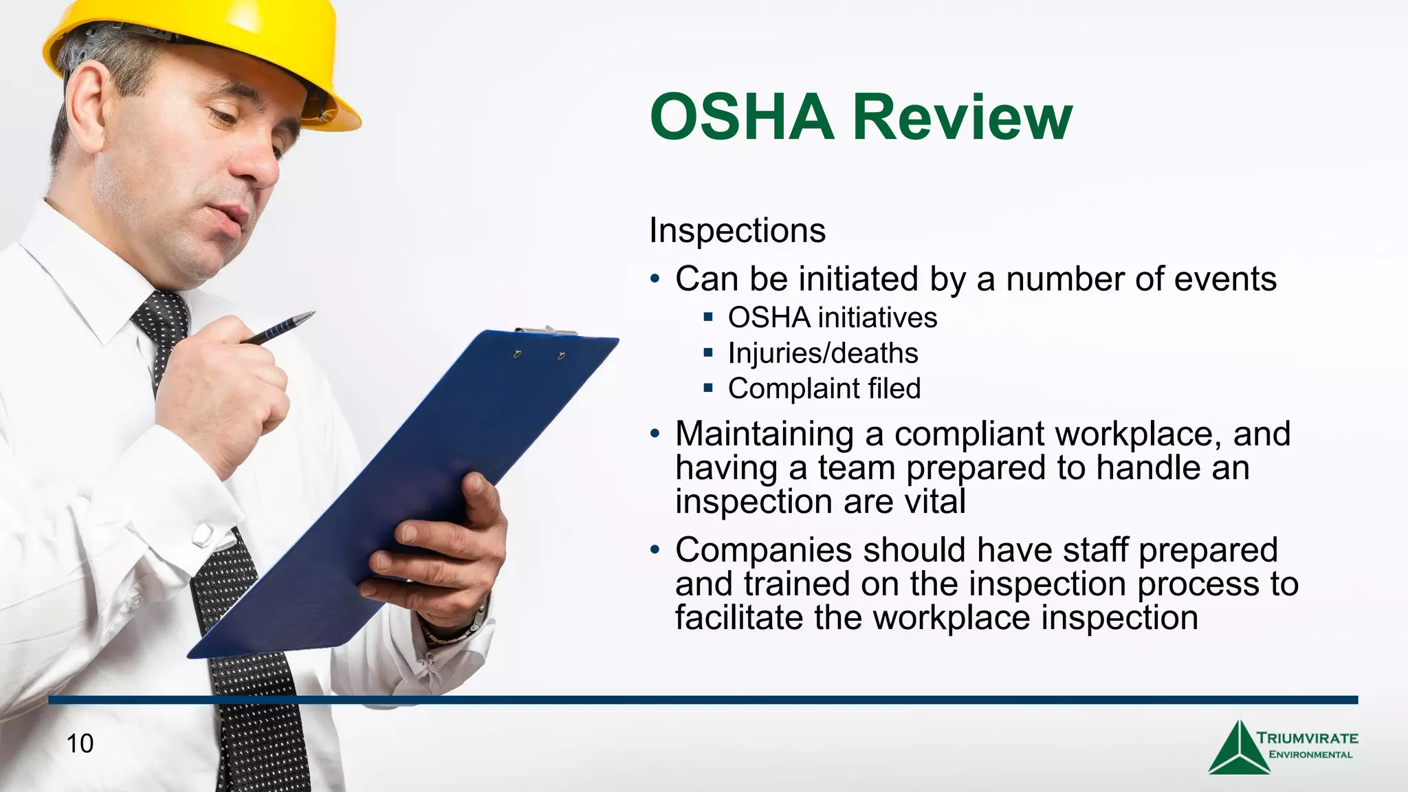 OSHA Review
Inspections
• Can be initiated by a number of events
▪ OSHA initiatives
▪ Injuries/deaths
▪ Complaint filed
• Maintaining a compliant workplace, and
having a team prepared to handle an
inspection are vital
• Companies should have staff prepared
and trained on the inspection process to
facilitate the workplace inspection
10
 