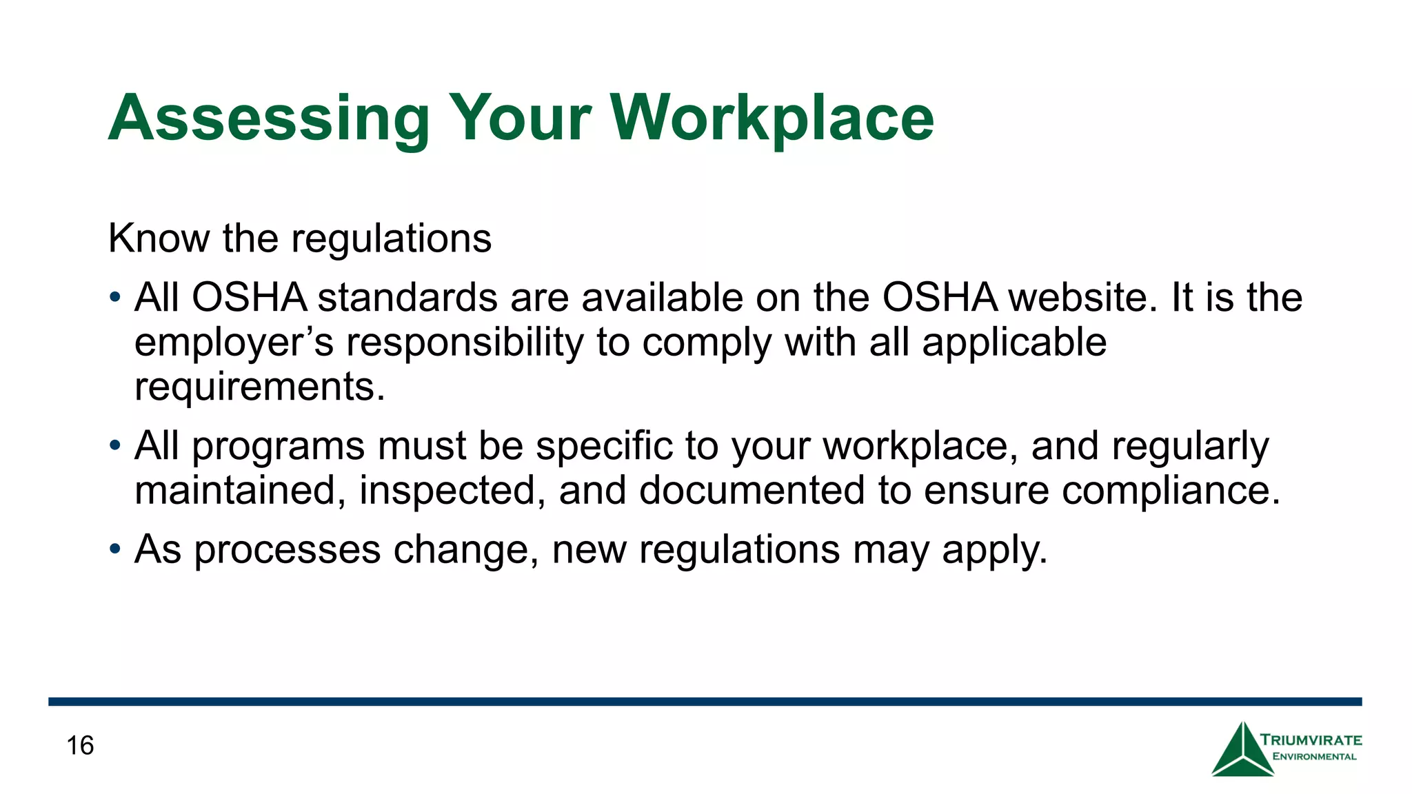 Assessing Your Workplace
Know the regulations
• All OSHA standards are available on the OSHA website. It is the
employer’s responsibility to comply with all applicable
requirements.
• All programs must be specific to your workplace, and regularly
maintained, inspected, and documented to ensure compliance.
• As processes change, new regulations may apply.
16
 