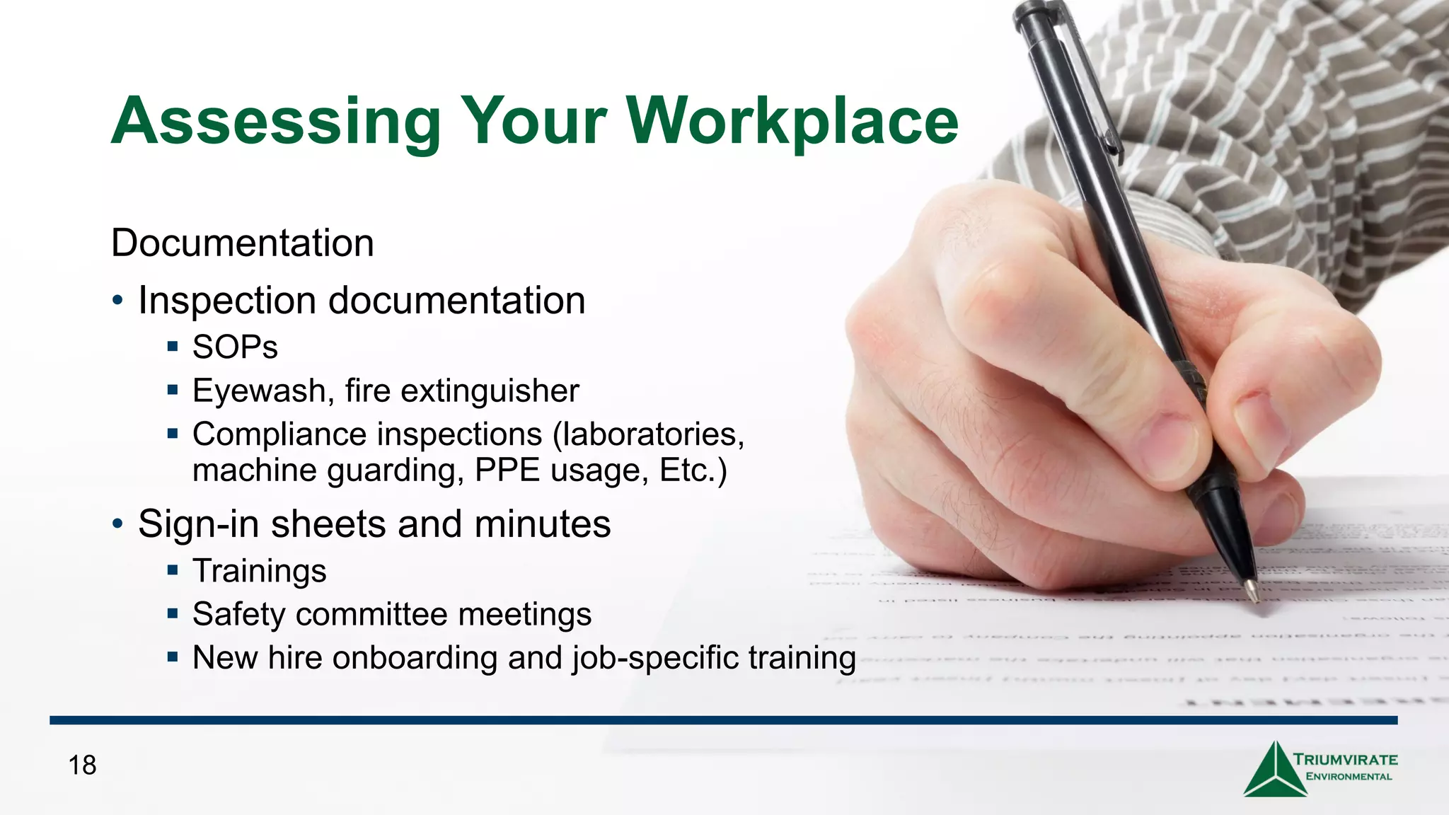 Assessing Your Workplace
Documentation
• Inspection documentation
▪ SOPs
▪ Eyewash, fire extinguisher
▪ Compliance inspections (laboratories,
machine guarding, PPE usage, Etc.)
• Sign-in sheets and minutes
▪ Trainings
▪ Safety committee meetings
▪ New hire onboarding and job-specific training
18
 