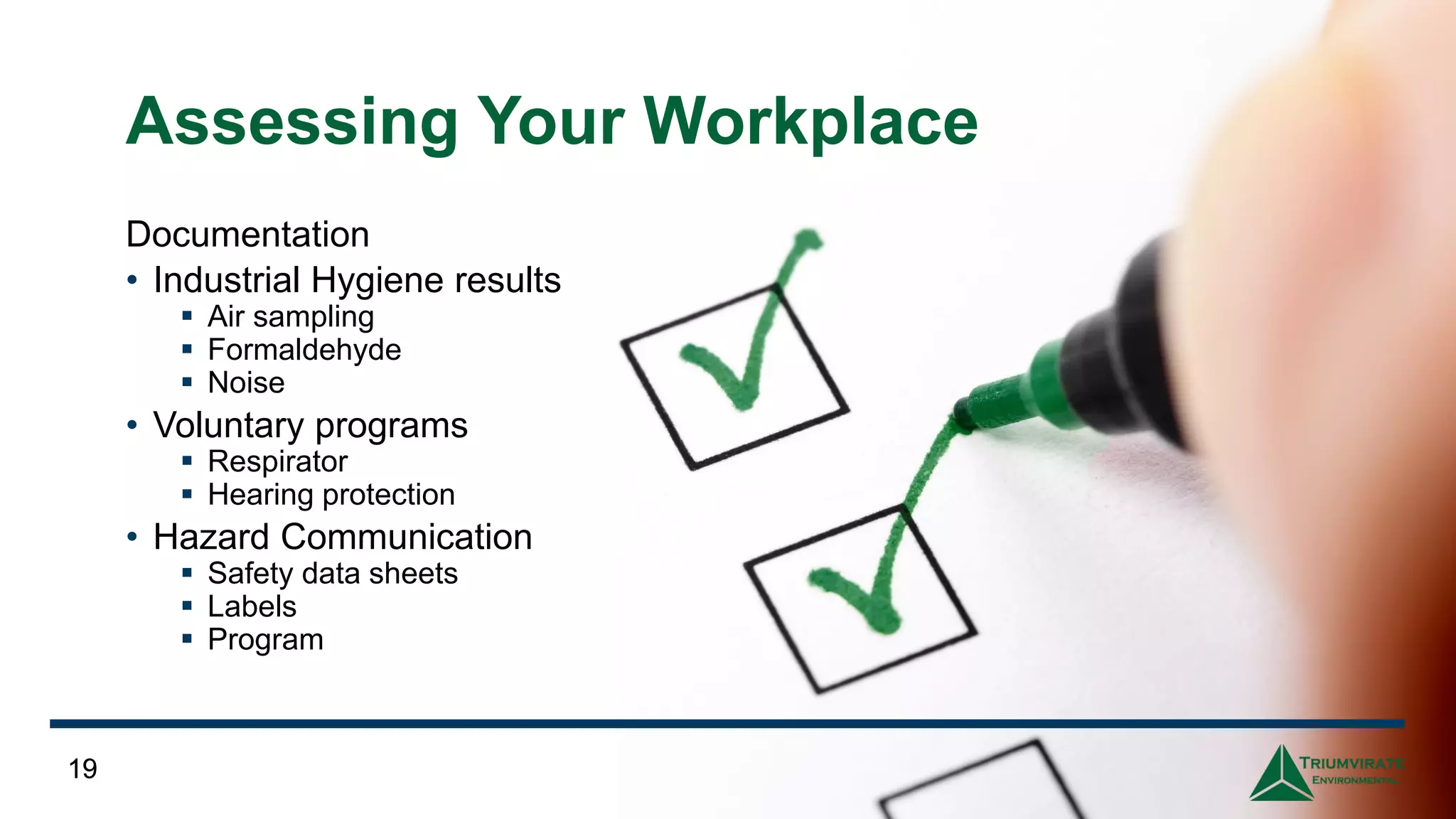 19
Assessing Your Workplace
Documentation
• Industrial Hygiene results
▪ Air sampling
▪ Formaldehyde
▪ Noise
• Voluntary programs
▪ Respirator
▪ Hearing protection
• Hazard Communication
▪ Safety data sheets
▪ Labels
▪ Program
19
 