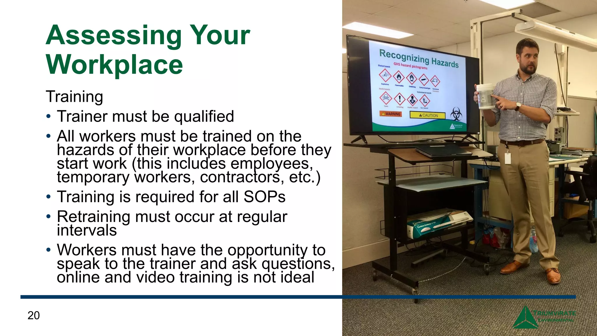 Assessing Your
Workplace
Training
• Trainer must be qualified
• All workers must be trained on the
hazards of their workplace before they
start work (this includes employees,
temporary workers, contractors, etc.)
• Training is required for all SOPs
• Retraining must occur at regular
intervals
• Workers must have the opportunity to
speak to the trainer and ask questions,
online and video training is not ideal
20
 