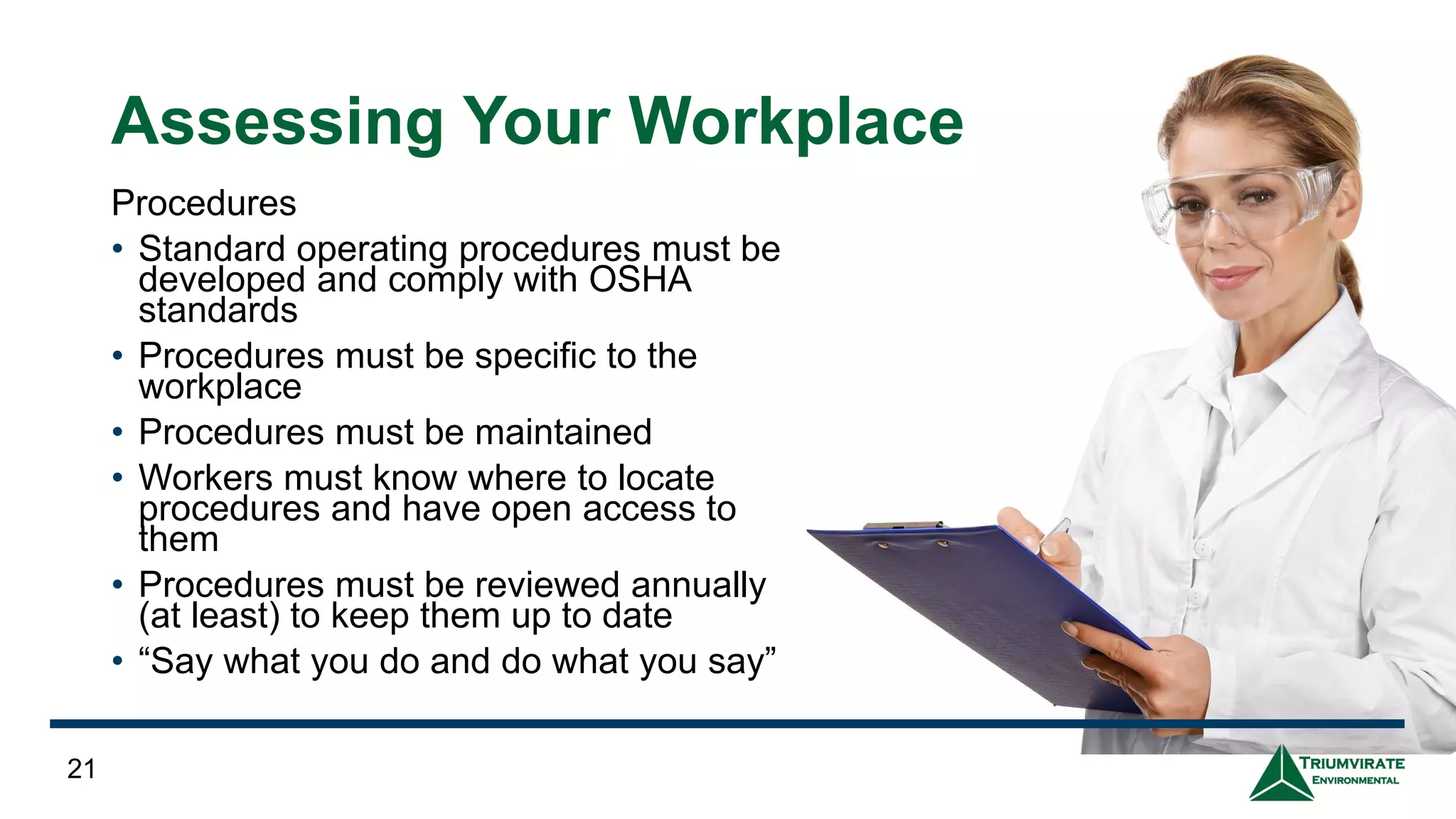 Assessing Your Workplace
Procedures
• Standard operating procedures must be
developed and comply with OSHA
standards
• Procedures must be specific to the
workplace
• Procedures must be maintained
• Workers must know where to locate
procedures and have open access to
them
• Procedures must be reviewed annually
(at least) to keep them up to date
• “Say what you do and do what you say”
21
 