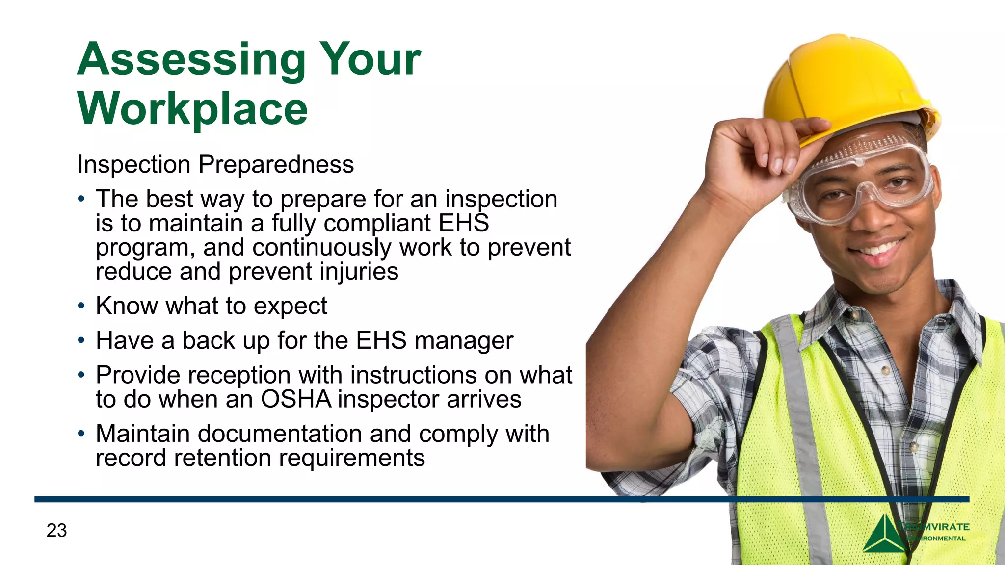 Assessing Your
Workplace
Inspection Preparedness
• The best way to prepare for an inspection
is to maintain a fully compliant EHS
program, and continuously work to prevent
reduce and prevent injuries
• Know what to expect
• Have a back up for the EHS manager
• Provide reception with instructions on what
to do when an OSHA inspector arrives
• Maintain documentation and comply with
record retention requirements
23
 