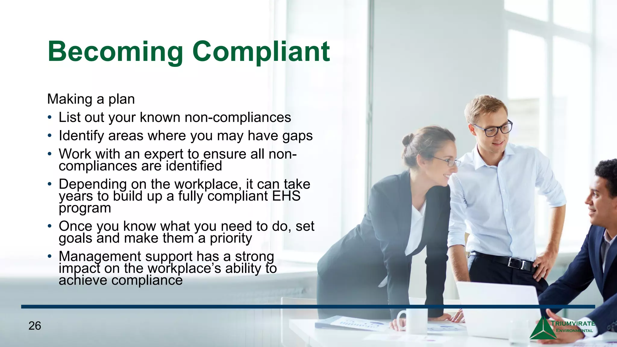 Becoming Compliant
Making a plan
• List out your known non-compliances
• Identify areas where you may have gaps
• Work with an expert to ensure all non-
compliances are identified
• Depending on the workplace, it can take
years to build up a fully compliant EHS
program
• Once you know what you need to do, set
goals and make them a priority
• Management support has a strong
impact on the workplace’s ability to
achieve compliance
26
 