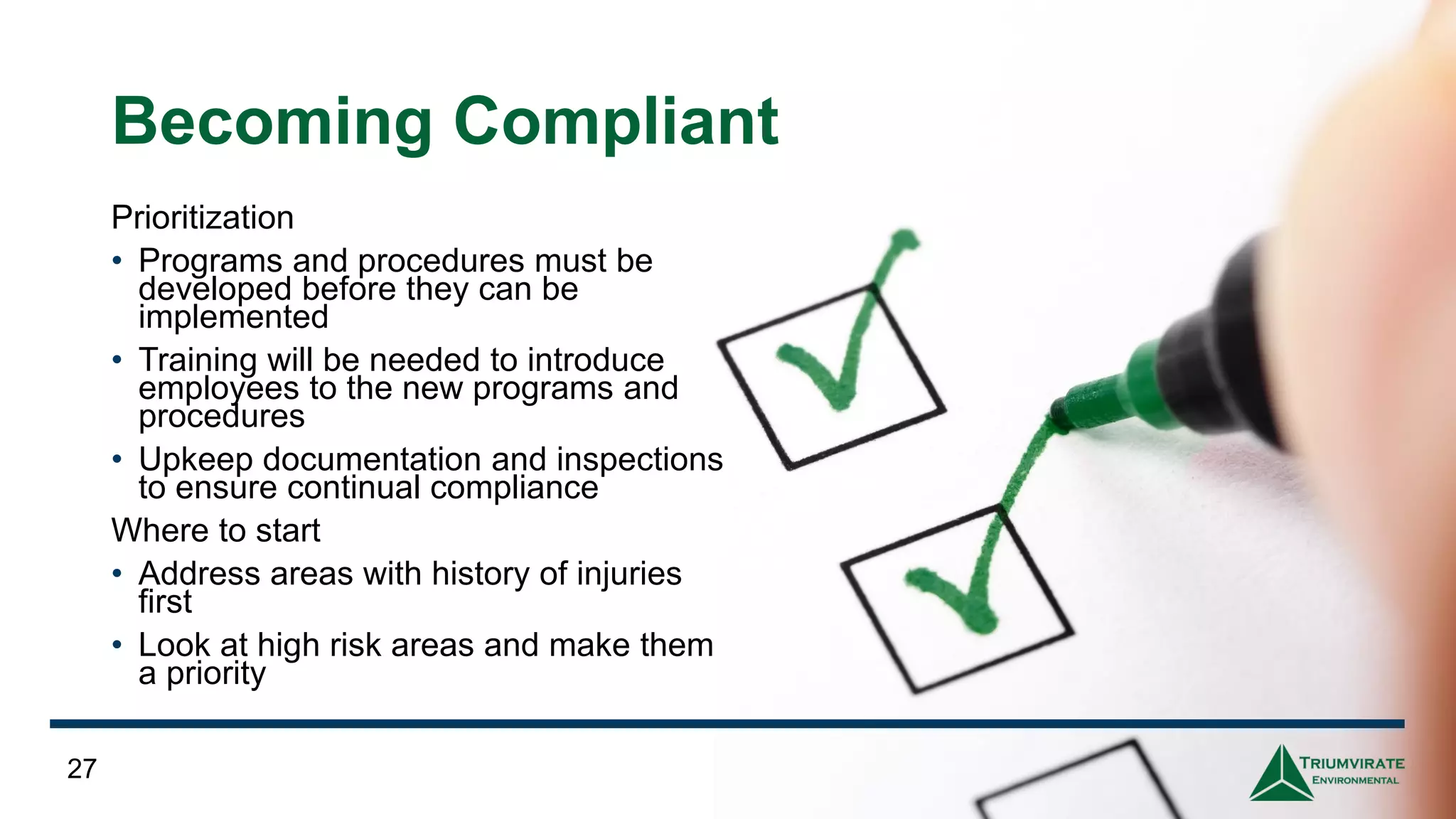 Becoming Compliant
Prioritization
• Programs and procedures must be
developed before they can be
implemented
• Training will be needed to introduce
employees to the new programs and
procedures
• Upkeep documentation and inspections
to ensure continual compliance
Where to start
• Address areas with history of injuries
first
• Look at high risk areas and make them
a priority
27
 