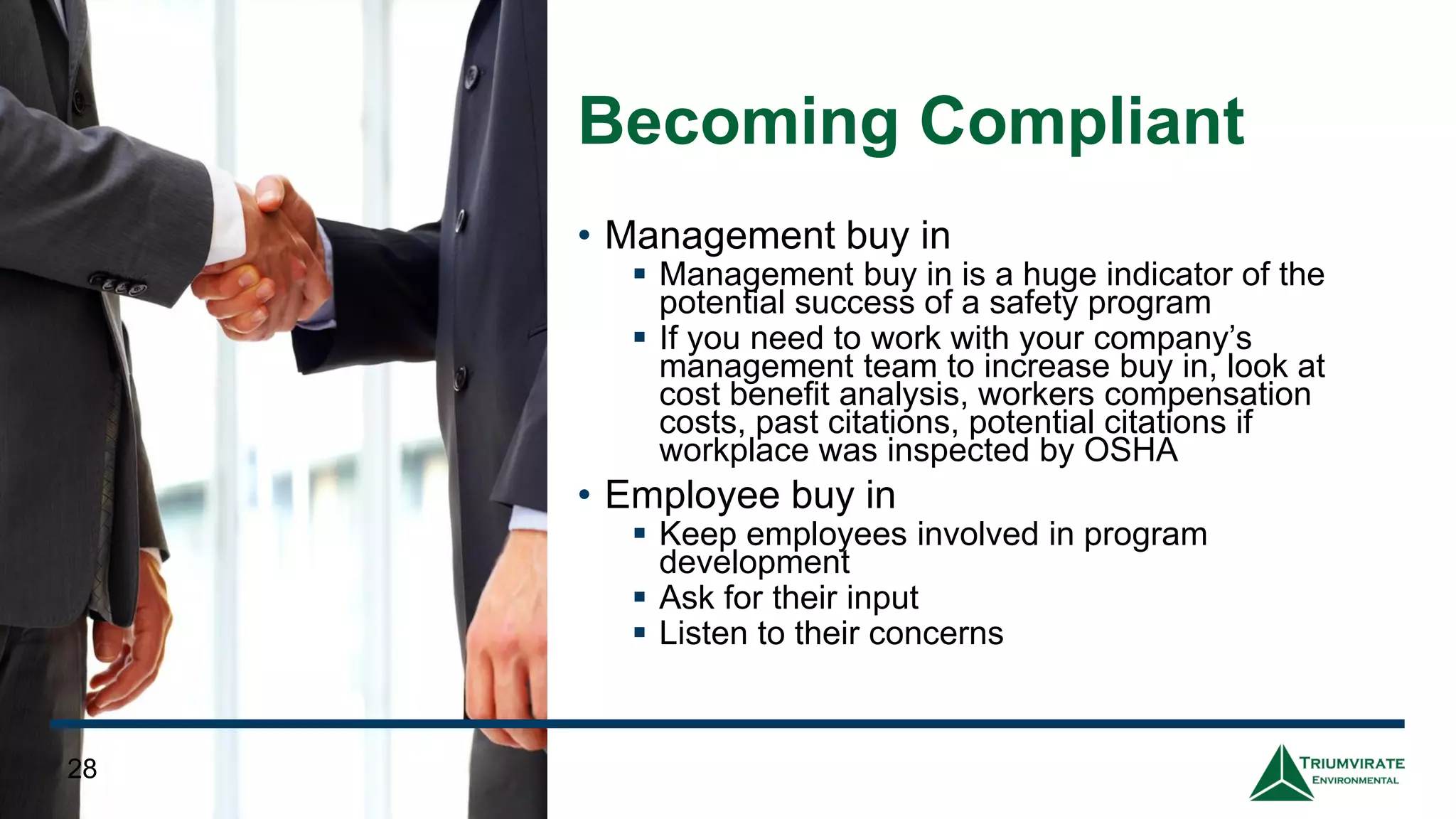 Becoming Compliant
• Management buy in
▪ Management buy in is a huge indicator of the
potential success of a safety program
▪ If you need to work with your company’s
management team to increase buy in, look at
cost benefit analysis, workers compensation
costs, past citations, potential citations if
workplace was inspected by OSHA
• Employee buy in
▪ Keep employees involved in program
development
▪ Ask for their input
▪ Listen to their concerns
28
 