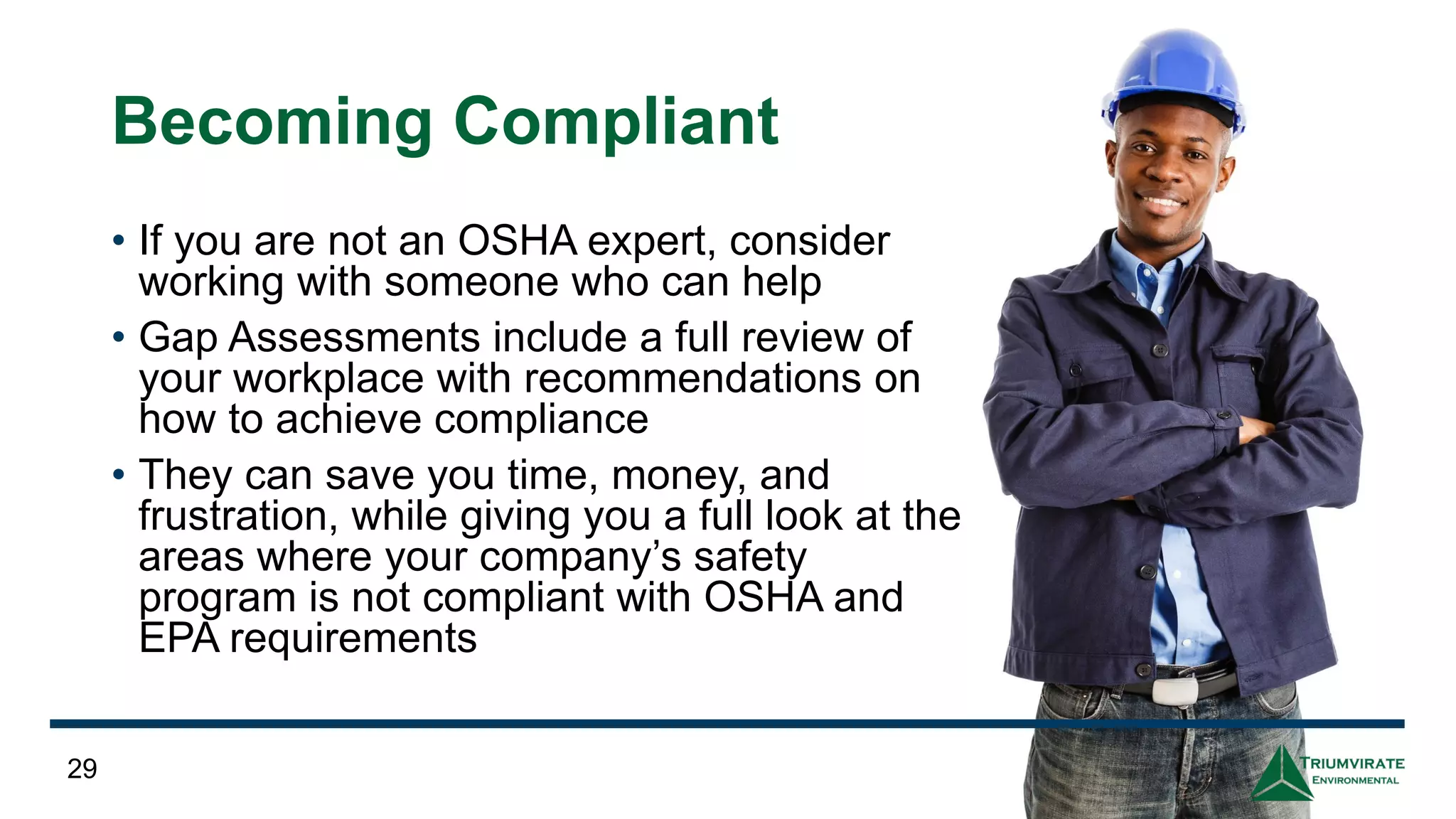 Becoming Compliant
• If you are not an OSHA expert, consider
working with someone who can help
• Gap Assessments include a full review of
your workplace with recommendations on
how to achieve compliance
• They can save you time, money, and
frustration, while giving you a full look at the
areas where your company’s safety
program is not compliant with OSHA and
EPA requirements
29
 