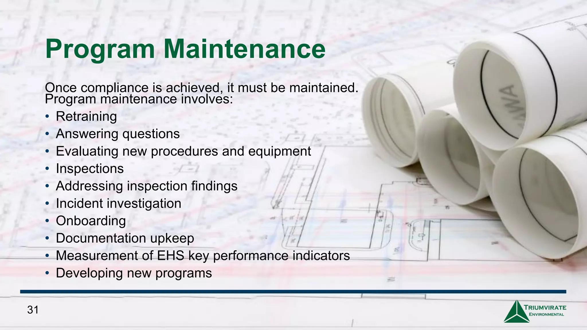 Program Maintenance
Once compliance is achieved, it must be maintained.
Program maintenance involves:
• Retraining
• Answering questions
• Evaluating new procedures and equipment
• Inspections
• Addressing inspection findings
• Incident investigation
• Onboarding
• Documentation upkeep
• Measurement of EHS key performance indicators
• Developing new programs
31
 