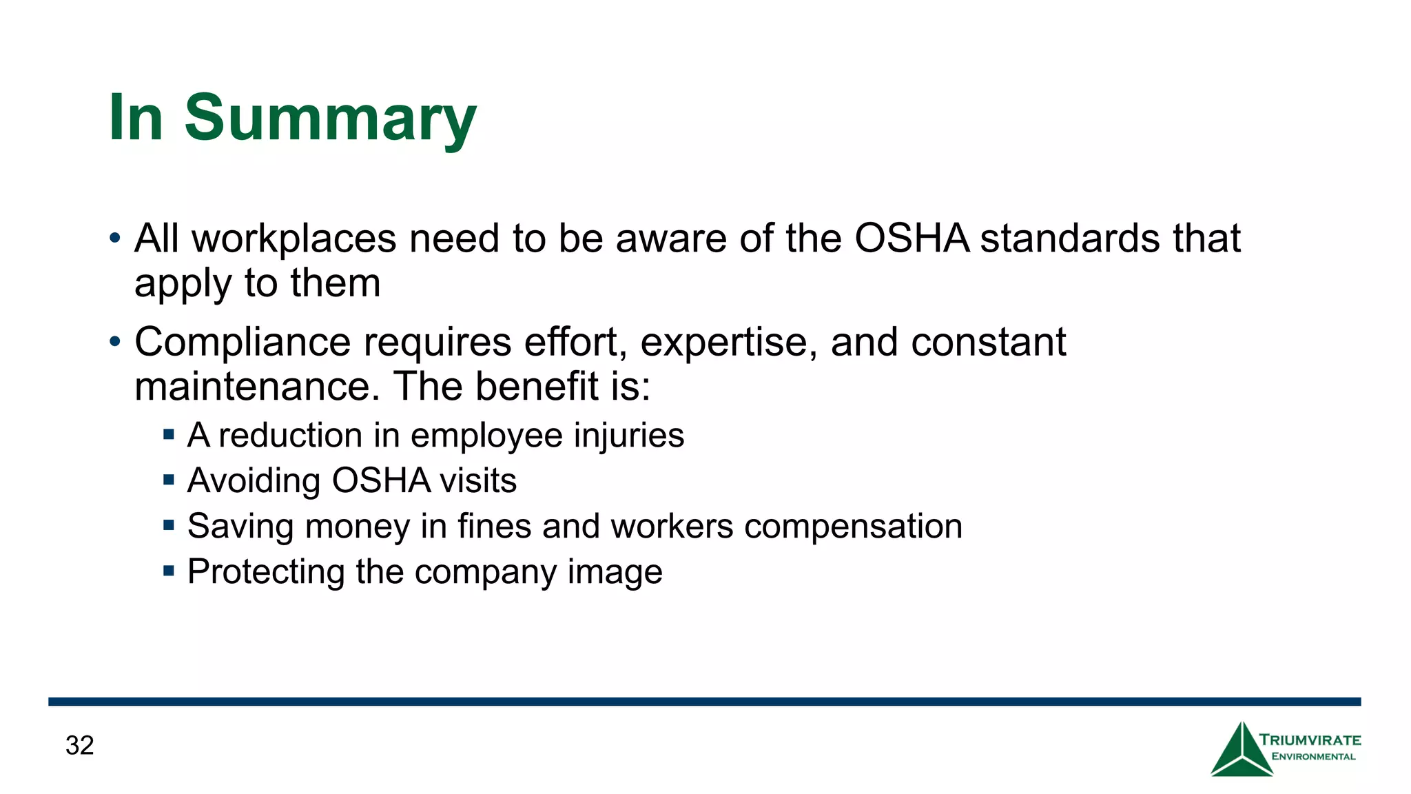 In Summary
• All workplaces need to be aware of the OSHA standards that
apply to them
• Compliance requires effort, expertise, and constant
maintenance. The benefit is:
▪ A reduction in employee injuries
▪ Avoiding OSHA visits
▪ Saving money in fines and workers compensation
▪ Protecting the company image
32
 