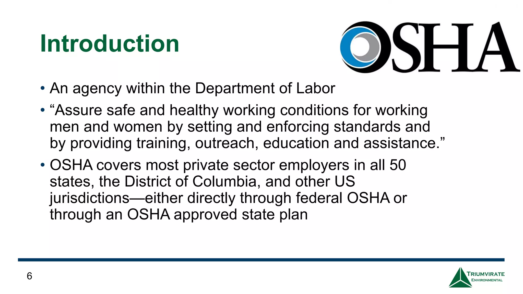 Introduction
• An agency within the Department of Labor
• “Assure safe and healthy working conditions for working
men and women by setting and enforcing standards and
by providing training, outreach, education and assistance.”
• OSHA covers most private sector employers in all 50
states, the District of Columbia, and other US
jurisdictions—either directly through federal OSHA or
through an OSHA approved state plan
6
 