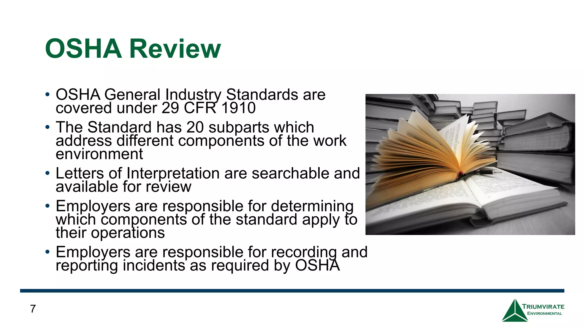 OSHA Review
• OSHA General Industry Standards are
covered under 29 CFR 1910
• The Standard has 20 subparts which
address different components of the work
environment
• Letters of Interpretation are searchable and
available for review
• Employers are responsible for determining
which components of the standard apply to
their operations
• Employers are responsible for recording and
reporting incidents as required by OSHA
7
 