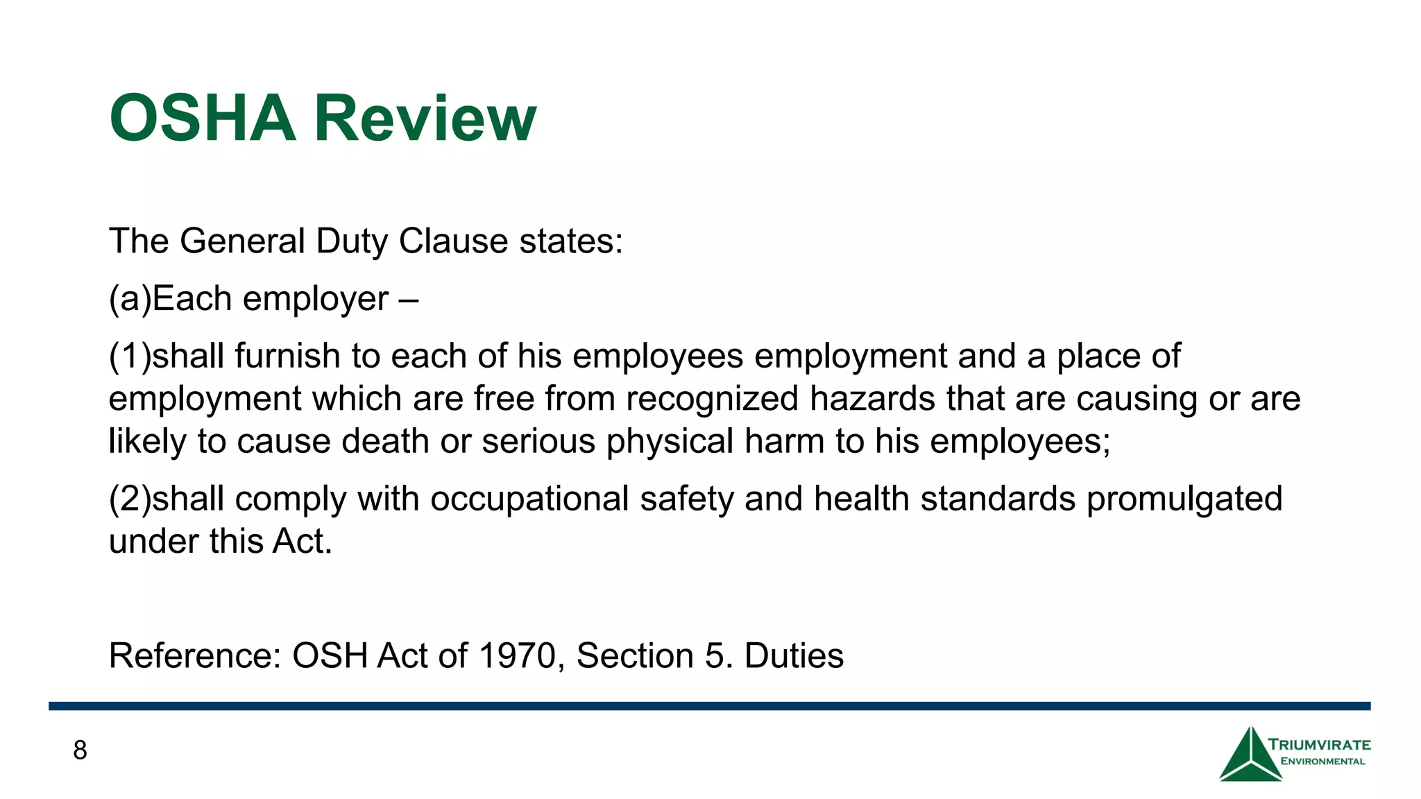 OSHA Review
The General Duty Clause states:
(a)Each employer –
(1)shall furnish to each of his employees employment and a place of
employment which are free from recognized hazards that are causing or are
likely to cause death or serious physical harm to his employees;
(2)shall comply with occupational safety and health standards promulgated
under this Act.
Reference: OSH Act of 1970, Section 5. Duties
8
 