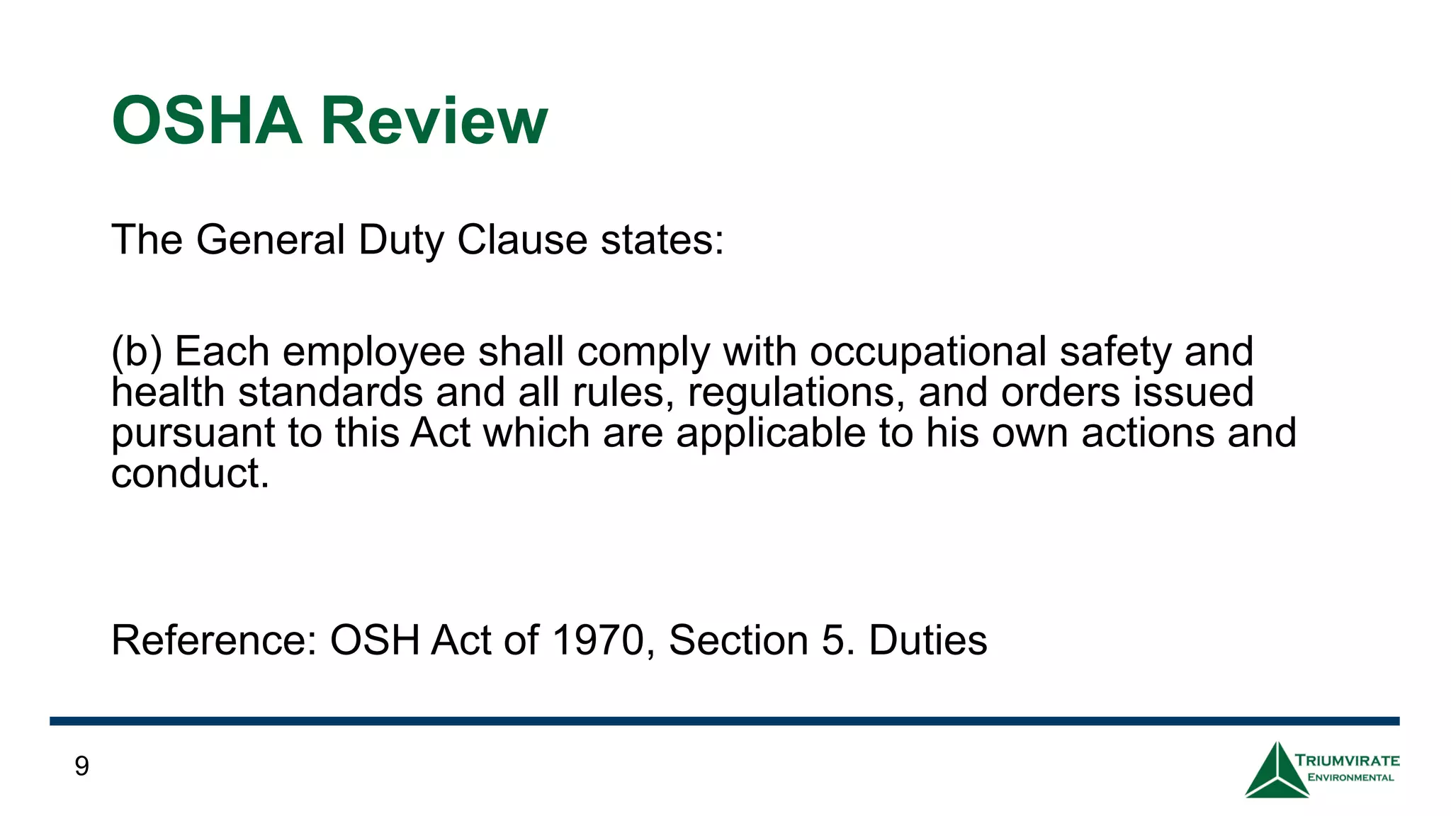 OSHA Review
The General Duty Clause states:
(b) Each employee shall comply with occupational safety and
health standards and all rules, regulations, and orders issued
pursuant to this Act which are applicable to his own actions and
conduct.
Reference: OSH Act of 1970, Section 5. Duties
9
 