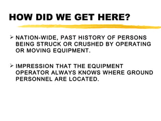 HOW DID WE GET HERE?
 NATION-WIDE, PAST HISTORY OF PERSONS
BEING STRUCK OR CRUSHED BY OPERATING
OR MOVING EQUIPMENT.
 IMPRESSION THAT THE EQUIPMENT
OPERATOR ALWAYS KNOWS WHERE GROUND
PERSONNEL ARE LOCATED.
 