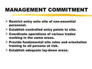 MANAGEMENT COMMITMENT
 Restrict entry onto site of non-essential
personnel.
 Establish controlled entry points to site.
 Coordinate operations of various trades
working in the same areas.
 Provide fundamental site rules and orientation
training to all persons at risk.
 Establish adequate lay-down areas.
 