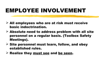 EMPLOYEE INVOLVEMENT
 All employees who are at risk must receive
basic indoctrination.
 Absolute need to address problem with all site
personnel on a regular basis. (Toolbox Safety
Meetings).
 Site personnel must learn, follow, and obey
established rules.
 Realize they must see and be seen.
 