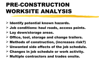 PRE-CONSTRUCTION
WORKSITE ANALYSIS
 Identify potential known hazards.
 Job conditions: haul roads, access points.
 Lay down/storage areas.
 Office, tool, storage and change trailers.
 Methods of construction, (increases risk?)
 Unwanted side effects of the job schedule.
 Changes in job schedule or work activity.
 Multiple contractors and trades onsite.
 