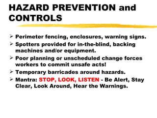 HAZARD PREVENTION and
CONTROLS
 Perimeter fencing, enclosures, warning signs.
 Spotters provided for in-the-blind, backing
machines and/or equipment.
 Poor planning or unscheduled change forces
workers to commit unsafe acts!
 Temporary barricades around hazards.
 Mantra: STOP, LOOK, LISTEN - Be Alert, Stay
Clear, Look Around, Hear the Warnings.
 