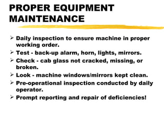 PROPER EQUIPMENT
MAINTENANCE
 Daily inspection to ensure machine in proper
working order.
 Test - back-up alarm, horn, lights, mirrors.
 Check - cab glass not cracked, missing, or
broken.
 Look - machine windows/mirrors kept clean.
 Pre-operational inspection conducted by daily
operator.
 Prompt reporting and repair of deficiencies!
 