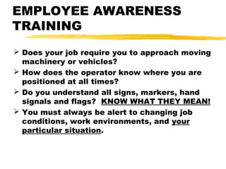 EMPLOYEE AWARENESS
TRAINING
 Does your job require you to approach moving
machinery or vehicles?
 How does the operator know where you are
positioned at all times?
 Do you understand all signs, markers, hand
signals and flags? KNOW WHAT THEY MEAN!
 You must always be alert to changing job
conditions, work environments, and your
particular situation.
 