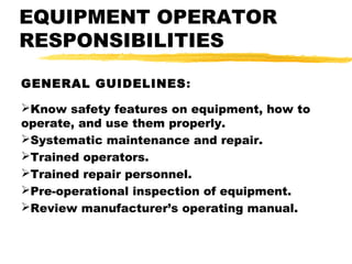 EQUIPMENT OPERATOR
RESPONSIBILITIES
GENERAL GUIDELINES:
Know safety features on equipment, how to
operate, and use them properly.
Systematic maintenance and repair.
Trained operators.
Trained repair personnel.
Pre-operational inspection of equipment.
Review manufacturer’s operating manual.
 