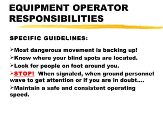 EQUIPMENT OPERATOR
RESPONSIBILITIES
SPECIFIC GUIDELINES:
Most dangerous movement is backing up!
Know where your blind spots are located.
Look for people on foot around you.
STOP! When signaled, when ground personnel
wave to get attention or if you are in doubt….
Maintain a safe and consistent operating
speed.
 