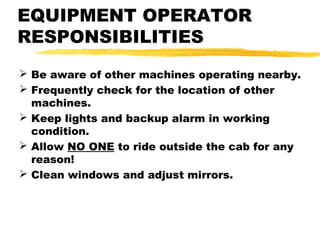 EQUIPMENT OPERATOR
RESPONSIBILITIES
 Be aware of other machines operating nearby.
 Frequently check for the location of other
machines.
 Keep lights and backup alarm in working
condition.
 Allow NO ONE to ride outside the cab for any
reason!
 Clean windows and adjust mirrors.
 