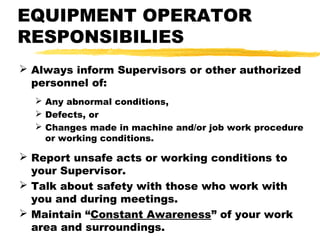 EQUIPMENT OPERATOR
RESPONSIBILIES
 Always inform Supervisors or other authorized
personnel of:
 Any abnormal conditions,
 Defects, or
 Changes made in machine and/or job work procedure
or working conditions.
 Report unsafe acts or working conditions to
your Supervisor.
 Talk about safety with those who work with
you and during meetings.
 Maintain “Constant Awareness” of your work
area and surroundings.
 