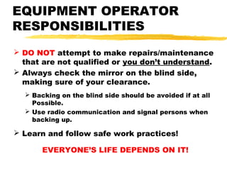 EQUIPMENT OPERATOR
RESPONSIBILITIES
 DO NOT attempt to make repairs/maintenance
that are not qualified or you don’t understand.
 Always check the mirror on the blind side,
making sure of your clearance.
 Backing on the blind side should be avoided if at all
Possible.
 Use radio communication and signal persons when
backing up.
 Learn and follow safe work practices!
EVERYONE’S LIFE DEPENDS ON IT!
 