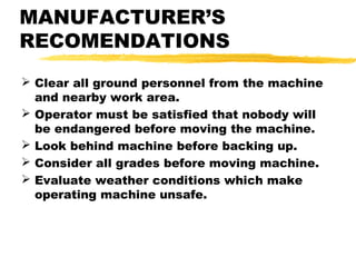 MANUFACTURER’S
RECOMENDATIONS
 Clear all ground personnel from the machine
and nearby work area.
 Operator must be satisfied that nobody will
be endangered before moving the machine.
 Look behind machine before backing up.
 Consider all grades before moving machine.
 Evaluate weather conditions which make
operating machine unsafe.
 