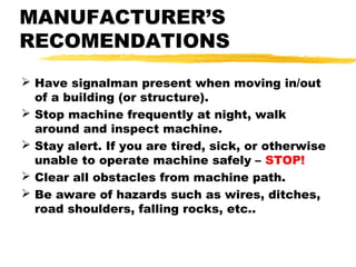 MANUFACTURER’S
RECOMENDATIONS
 Have signalman present when moving in/out
of a building (or structure).
 Stop machine frequently at night, walk
around and inspect machine.
 Stay alert. If you are tired, sick, or otherwise
unable to operate machine safely – STOP!
 Clear all obstacles from machine path.
 Be aware of hazards such as wires, ditches,
road shoulders, falling rocks, etc..
 