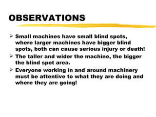 OBSERVATIONS
 Small machines have small blind spots,
where larger machines have bigger blind
spots, both can cause serious injury or death!
 The taller and wider the machine, the bigger
the blind spot area.
 Everyone working in and around machinery
must be attentive to what they are doing and
where they are going!
 