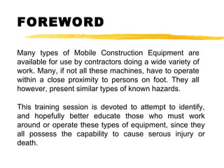 FOREWORD
This training session is devoted to attempt to identify,
and hopefully better educate those who must work
around or operate these types of equipment, since they
all possess the capability to cause serous injury or
death.
Many types of Mobile Construction Equipment are
available for use by contractors doing a wide variety of
work. Many, if not all these machines, have to operate
within a close proximity to persons on foot. They all
however, present similar types of known hazards.
 