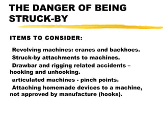 THE DANGER OF BEING
STRUCK-BY
ITEMS TO CONSIDER:
Revolving machines: cranes and backhoes.
Struck-by attachments to machines.
Drawbar and rigging related accidents –
hooking and unhooking.
articulated machines - pinch points.
Attaching homemade devices to a machine,
not approved by manufacture (hooks).
 
