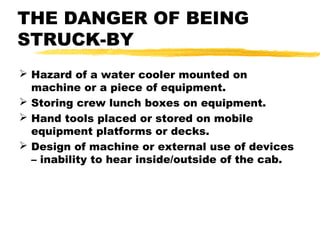 THE DANGER OF BEING
STRUCK-BY
 Hazard of a water cooler mounted on
machine or a piece of equipment.
 Storing crew lunch boxes on equipment.
 Hand tools placed or stored on mobile
equipment platforms or decks.
 Design of machine or external use of devices
– inability to hear inside/outside of the cab.
 