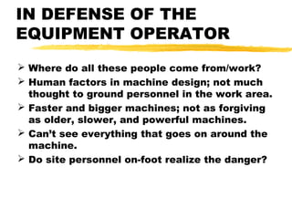 IN DEFENSE OF THE
EQUIPMENT OPERATOR
 Where do all these people come from/work?
 Human factors in machine design; not much
thought to ground personnel in the work area.
 Faster and bigger machines; not as forgiving
as older, slower, and powerful machines.
 Can’t see everything that goes on around the
machine.
 Do site personnel on-foot realize the danger?
 