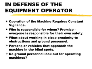 IN DEFENSE OF THE
EQUIPMENT OPERATOR
 Operation of the Machine Requires Constant
Vigilance.
 Who is responsible for whom? Premise –
everyone is responsible for their own safety.
 What about working in close proximity to
obstructions and ground personnel.
 Persons or vehicles that approach the
machine in the blind spots.
 Do ground personnel look out for operating
machines?
 