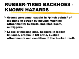 RUBBER-TIRED BACKHOES -
KNOWN HAZARDS
 Ground personnel caught in “pinch points” of
machine or struck-by moving machine
attachments; buckets, backhoe boom,
outriggers.
 Loose or missing pins, keepers in loader
linkages, cracks in lift arms, bucket
attachments and condition of the bucket itself.
 