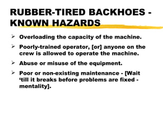  Overloading the capacity of the machine.
 Poorly-trained operator, [or] anyone on the
crew is allowed to operate the machine.
 Abuse or misuse of the equipment.
 Poor or non-existing maintenance - [Wait
‘till it breaks before problems are fixed -
mentality].
RUBBER-TIRED BACKHOES -
KNOWN HAZARDS
 