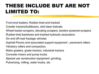 THESE INCLUDE BUT ARE NOT
LIMITED TO:
Front-end loaders; Rubber-tired and tracked
Crawler tractors/bulldozers, skid steer bobcats
Wheel tractor-scrapers, elevating scrapers, tandem powered scrapers
Rubber-tired backhoes and tracked hydraulic excavators
On and off-road haulage vehicles
Asphalt Pavers and associated support equipment - pavement rollers
Vibratory rollers and compactors
Motor graders, grade tractors, industrial tractors
Concrete mixers and pump trucks
Special use construction equipment: grinding,
Pulverizing, milling, water trucks, etc
 