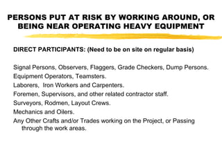PERSONS PUT AT RISK BY WORKING AROUND, OR
BEING NEAR OPERATING HEAVY EQUIPMENT
DIRECT PARTICIPANTS: (Need to be on site on regular basis)
Signal Persons, Observers, Flaggers, Grade Checkers, Dump Persons.
Equipment Operators, Teamsters.
Laborers, Iron Workers and Carpenters.
Foremen, Supervisors, and other related contractor staff.
Surveyors, Rodmen, Layout Crews.
Mechanics and Oilers.
Any Other Crafts and/or Trades working on the Project, or Passing
through the work areas.
 