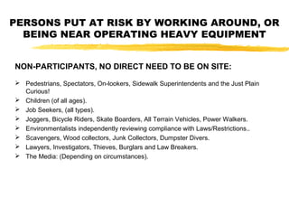NON-PARTICIPANTS, NO DIRECT NEED TO BE ON SITE:
 Pedestrians, Spectators, On-lookers, Sidewalk Superintendents and the Just Plain
Curious!
 Children (of all ages).
 Job Seekers, (all types).
 Joggers, Bicycle Riders, Skate Boarders, All Terrain Vehicles, Power Walkers.
 Environmentalists independently reviewing compliance with Laws/Restrictions..
 Scavengers, Wood collectors, Junk Collectors, Dumpster Divers.
 Lawyers, Investigators, Thieves, Burglars and Law Breakers.
 The Media: (Depending on circumstances).
PERSONS PUT AT RISK BY WORKING AROUND, OR
BEING NEAR OPERATING HEAVY EQUIPMENT
 