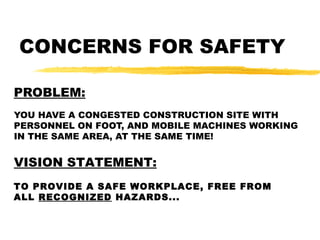 CONCERNS FOR SAFETY
PROBLEM:
YOU HAVE A CONGESTED CONSTRUCTION SITE WITH
PERSONNEL ON FOOT, AND MOBILE MACHINES WORKING
IN THE SAME AREA, AT THE SAME TIME!
VISION STATEMENT:
TO PROVIDE A SAFE WORKPLACE, FREE FROM
ALL RECOGNIZED HAZARDS...
 