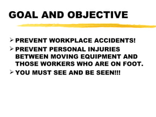 GOAL AND OBJECTIVE
 PREVENT WORKPLACE ACCIDENTS!
 PREVENT PERSONAL INJURIES
BETWEEN MOVING EQUIPMENT AND
THOSE WORKERS WHO ARE ON FOOT.
 YOU MUST SEE AND BE SEEN!!!
 